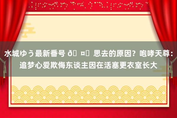 水城ゆう最新番号 ?思去的原因？咆哮天尊：追梦心爱欺侮东谈主因在活塞更衣室长大