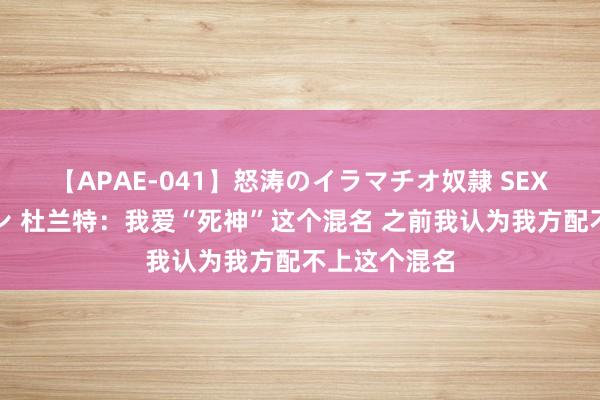 【APAE-041】怒涛のイラマチオ奴隷 SEXコレクション 杜兰特：我爱“死神”这个混名 之前我认为我方配不上这个混名