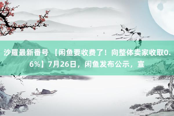 沙羅最新番号 【闲鱼要收费了！向整体卖家收取0.6%】7月26日，闲鱼发布公示，宣