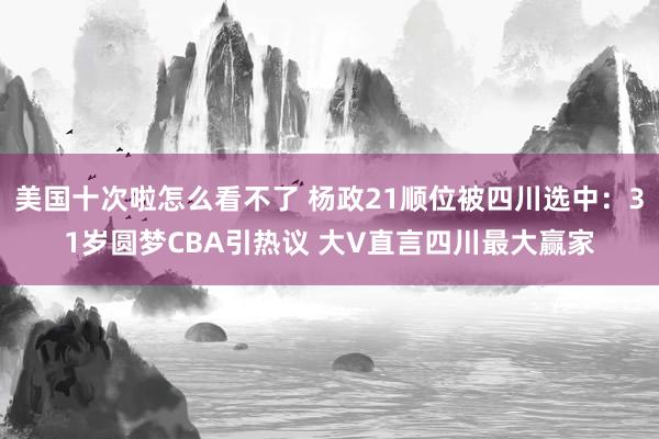 美国十次啦怎么看不了 杨政21顺位被四川选中：31岁圆梦CBA引热议 大V直言四川最大赢家