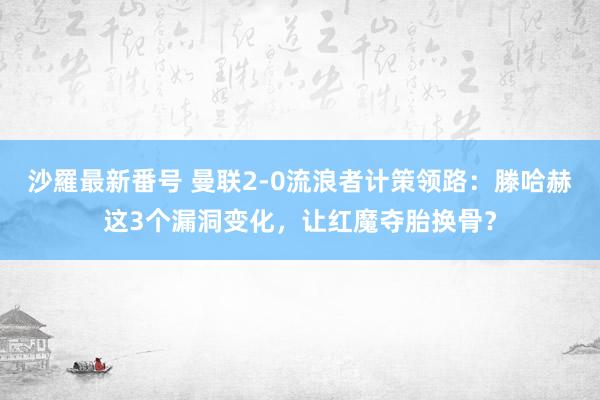 沙羅最新番号 曼联2-0流浪者计策领路：滕哈赫这3个漏洞变化，让红魔夺胎换骨？