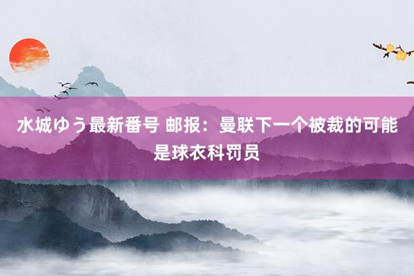 水城ゆう最新番号 邮报：曼联下一个被裁的可能是球衣科罚员