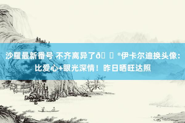 沙羅最新番号 不齐离异了?伊卡尔迪换头像：比爱心+眼光深情！昨日晒旺达照