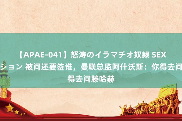 【APAE-041】怒涛のイラマチオ奴隷 SEXコレクション 被问还要签谁，曼联总监阿什沃斯：你得去问滕哈赫