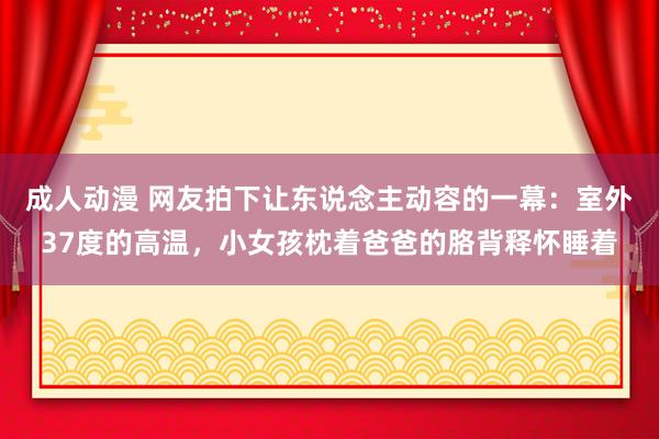 成人动漫 网友拍下让东说念主动容的一幕：室外37度的高温，小女孩枕着爸爸的胳背释怀睡着