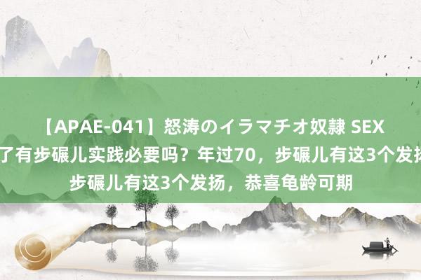 【APAE-041】怒涛のイラマチオ奴隷 SEXコレクション 老了有步碾儿实践必要吗？年过70，步碾儿有这3个发扬，恭喜龟龄可期