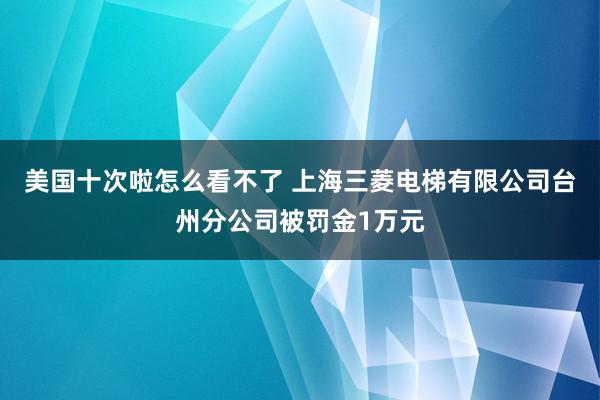 美国十次啦怎么看不了 上海三菱电梯有限公司台州分公司被罚金1万元