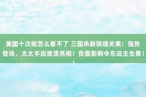 美国十次啦怎么看不了 三国杀新骁雄关索：强势登场，太太手段激荡亮相！负面影响令东谈主生畏！