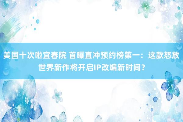 美国十次啦宜春院 首曝直冲预约榜第一：这款怒放世界新作将开启IP改编新时间？