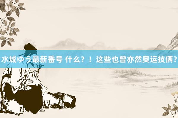 水城ゆう最新番号 什么？！这些也曾亦然奥运技俩？