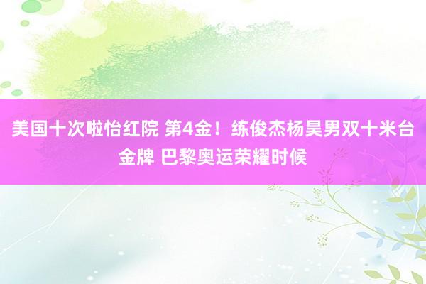 美国十次啦怡红院 第4金！练俊杰杨昊男双十米台金牌 巴黎奥运荣耀时候