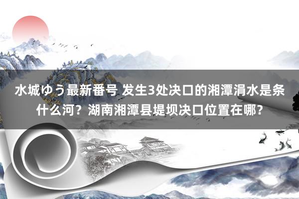 水城ゆう最新番号 发生3处决口的湘潭涓水是条什么河？湖南湘潭县堤坝决口位置在哪？