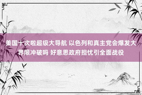 美国十次啦超级大导航 以色列和真主党会爆发大界限冲破吗 好意思政府担忧引全面战役