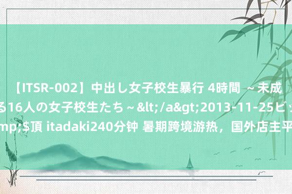 【ITSR-002】中出し女子校生暴行 4時間 ～未成熟なカラダを弄ばれる16人の女子校生たち～</a>2013-11-25ビッグモーカル&$頂 itadaki240分钟 暑期跨境游热，国外店主平允华文条幅揽客：“迎接使用支付宝”