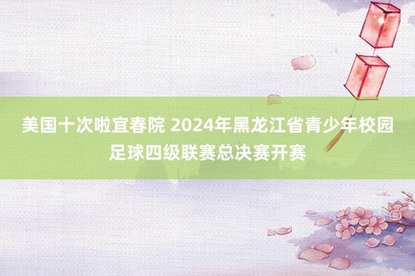 美国十次啦宜春院 2024年黑龙江省青少年校园足球四级联赛总决赛开赛