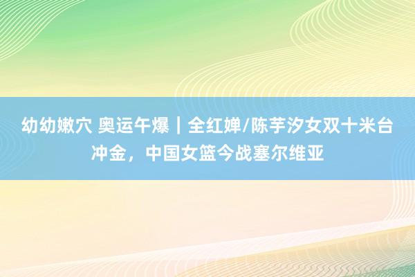 幼幼嫩穴 奥运午爆｜全红婵/陈芋汐女双十米台冲金，中国女篮今战塞尔维亚