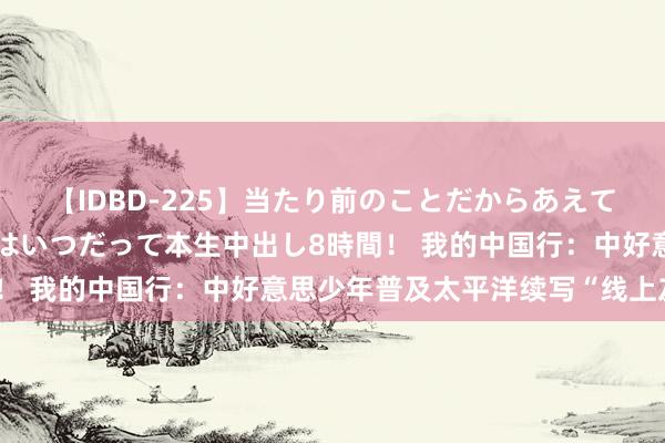 【IDBD-225】当たり前のことだからあえて言わなかったけど…IPはいつだって本生中出し8時間！ 我的中国行：中好意思少年普及太平洋续写“线上友谊”