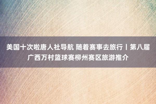 美国十次啦唐人社导航 随着赛事去旅行丨第八届广西万村篮球赛柳州赛区旅游推介