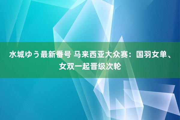 水城ゆう最新番号 马来西亚大众赛：国羽女单、女双一起晋级次轮