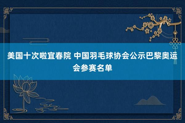 美国十次啦宜春院 中国羽毛球协会公示巴黎奥运会参赛名单