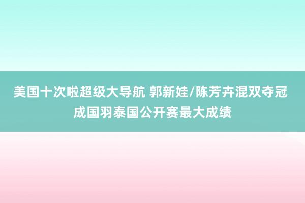 美国十次啦超级大导航 郭新娃/陈芳卉混双夺冠 成国羽泰国公开赛最大成绩