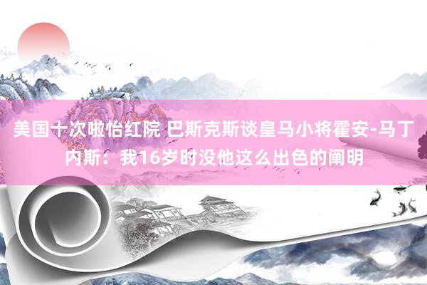 美国十次啦怡红院 巴斯克斯谈皇马小将霍安-马丁内斯：我16岁时没他这么出色的阐明