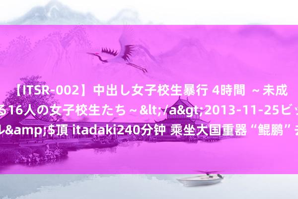 【ITSR-002】中出し女子校生暴行 4時間 ～未成熟なカラダを弄ばれる16人の女子校生たち～</a>2013-11-25ビッグモーカル&$頂 itadaki240分钟 乘坐大国重器“鲲鹏”去上学 ：“雏鹰”少年们的蓝天梦