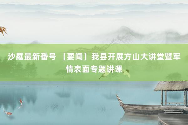 沙羅最新番号 【要闻】我县开展方山大讲堂暨军情表面专题讲课