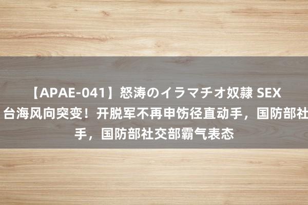 【APAE-041】怒涛のイラマチオ奴隷 SEXコレクション 台海风向突变！开脱军不再申饬径直动手，国防部社交部霸气表态