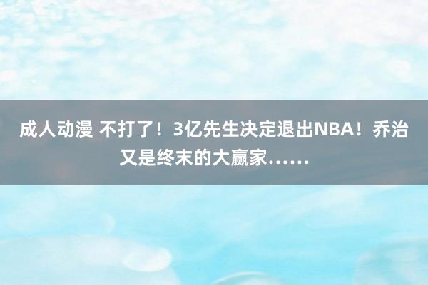 成人动漫 不打了！3亿先生决定退出NBA！乔治又是终末的大赢家……