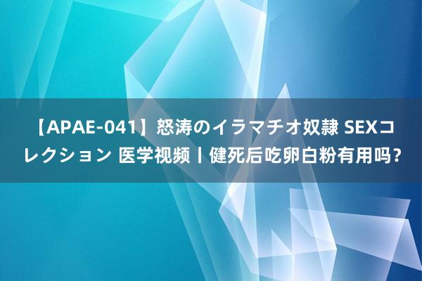 【APAE-041】怒涛のイラマチオ奴隷 SEXコレクション 医学视频丨健死后吃卵白粉有用吗？