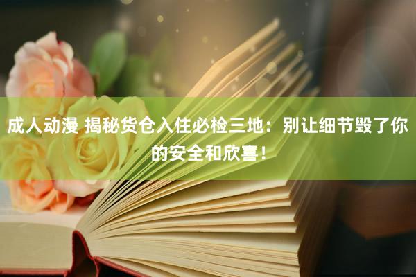 成人动漫 揭秘货仓入住必检三地：别让细节毁了你的安全和欣喜！