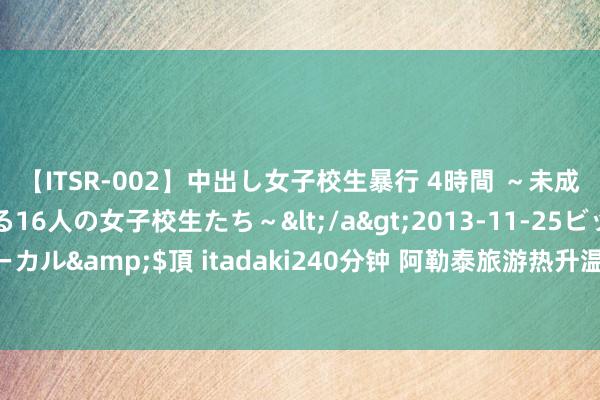 【ITSR-002】中出し女子校生暴行 4時間 ～未成熟なカラダを弄ばれる16人の女子校生たち～</a>2013-11-25ビッグモーカル&$頂 itadaki240分钟 阿勒泰旅游热升温：多家航司加密航路至13城