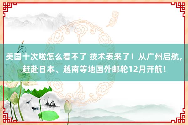 美国十次啦怎么看不了 技术表来了！从广州启航，赶赴日本、越南等地国外邮轮12月开航！