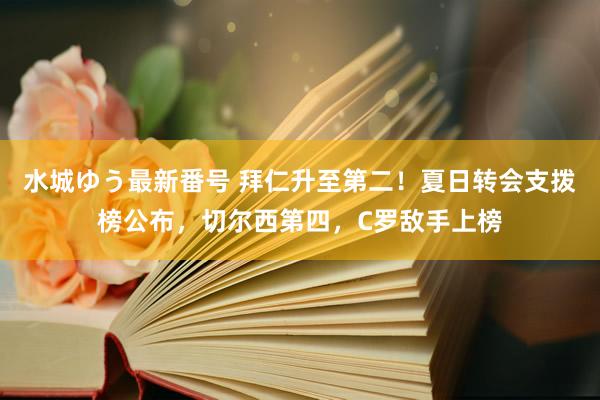 水城ゆう最新番号 拜仁升至第二！夏日转会支拨榜公布，切尔西第四，C罗敌手上榜