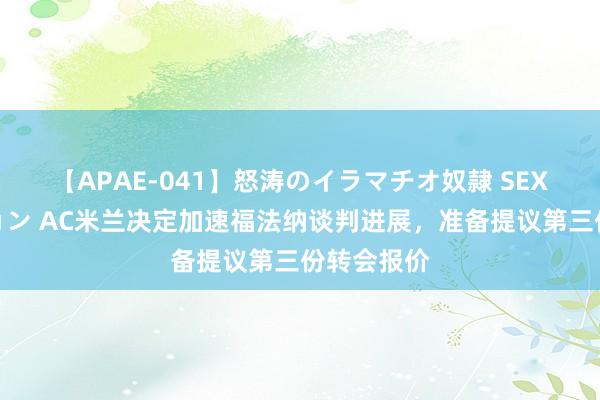 【APAE-041】怒涛のイラマチオ奴隷 SEXコレクション AC米兰决定加速福法纳谈判进展，准备提议第三份转会报价