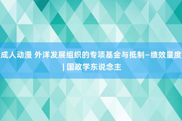 成人动漫 外洋发展组织的专项基金与抵制—绩效量度 | 国政学东说念主