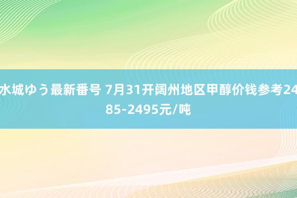 水城ゆう最新番号 7月31开阔州地区甲醇价钱参考2485-2495元/吨