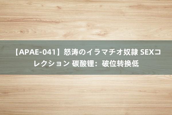 【APAE-041】怒涛のイラマチオ奴隷 SEXコレクション 碳酸锂：破位转换低