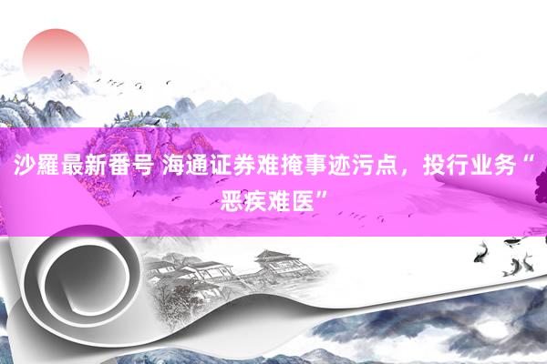 沙羅最新番号 海通证券难掩事迹污点，投行业务“恶疾难医”