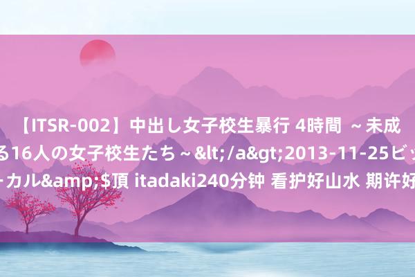 【ITSR-002】中出し女子校生暴行 4時間 ～未成熟なカラダを弄ばれる16人の女子校生たち～</a>2013-11-25ビッグモーカル&$頂 itadaki240分钟 看护好山水 期许好日子（走向咱们的小康生存）