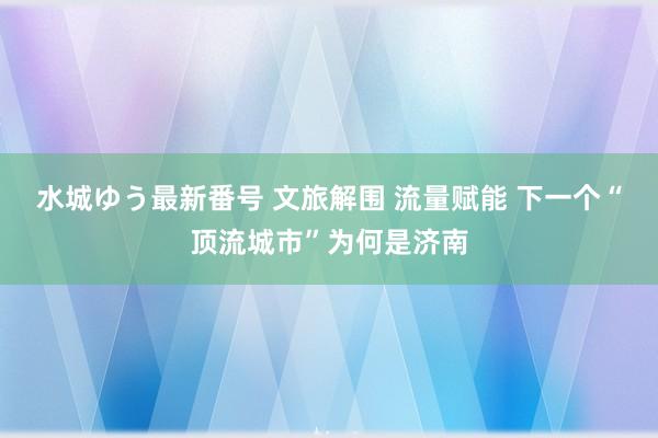 水城ゆう最新番号 文旅解围 流量赋能 下一个“顶流城市”为何是济南