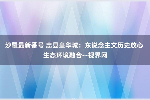 沙羅最新番号 忠县皇华城：东说念主文历史放心 生态环境融合--视界网