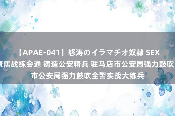 【APAE-041】怒涛のイラマチオ奴隷 SEXコレクション 聚焦战练会通 铸造公安精兵 驻马店市公安局强力鼓吹全警实战大练兵