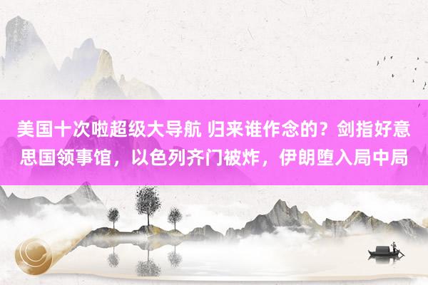 美国十次啦超级大导航 归来谁作念的？剑指好意思国领事馆，以色列齐门被炸，伊朗堕入局中局