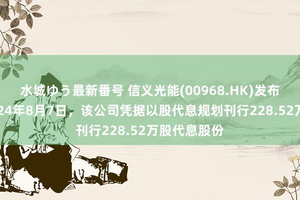 水城ゆう最新番号 信义光能(00968.HK)发布公告，于2024年8月7日，该公司凭据以股代息规划刊行228.52万股代息股份