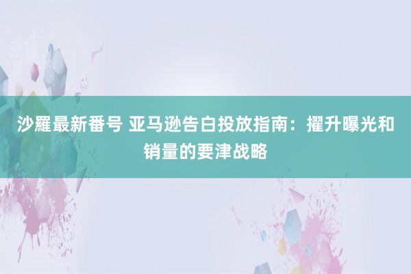 沙羅最新番号 亚马逊告白投放指南：擢升曝光和销量的要津战略