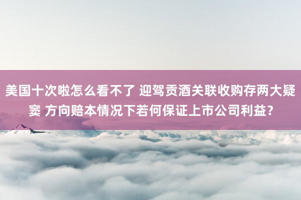 美国十次啦怎么看不了 迎驾贡酒关联收购存两大疑窦 方向赔本情况下若何保证上市公司利益？