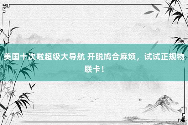 美国十次啦超级大导航 开脱鸠合麻烦，试试正规物联卡！