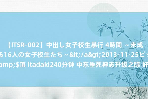 【ITSR-002】中出し女子校生暴行 4時間 ～未成熟なカラダを弄ばれる16人の女子校生たち～</a>2013-11-25ビッグモーカル&$頂 itadaki240分钟 中东垂死神志升级之际 好意思国批准200亿好意思元对以军售